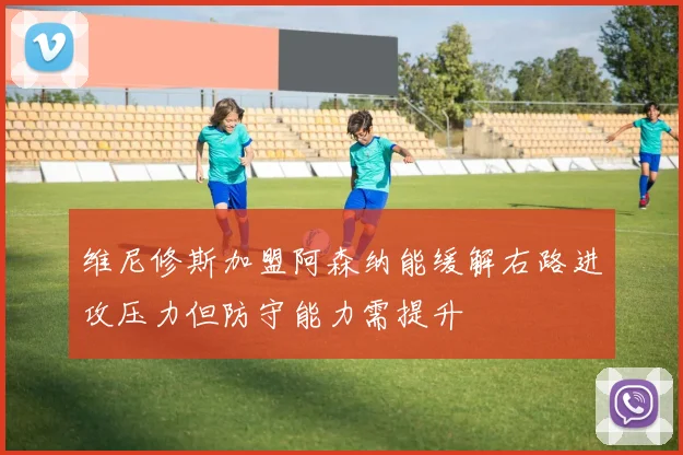 维尼修斯加盟阿森纳能缓解右路进攻压力但防守能力需提升