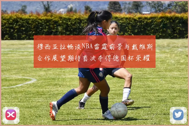 穆西亚拉畅谈NBA雷霆前景与戴维斯合作展望期待首次夺得德国杯荣耀