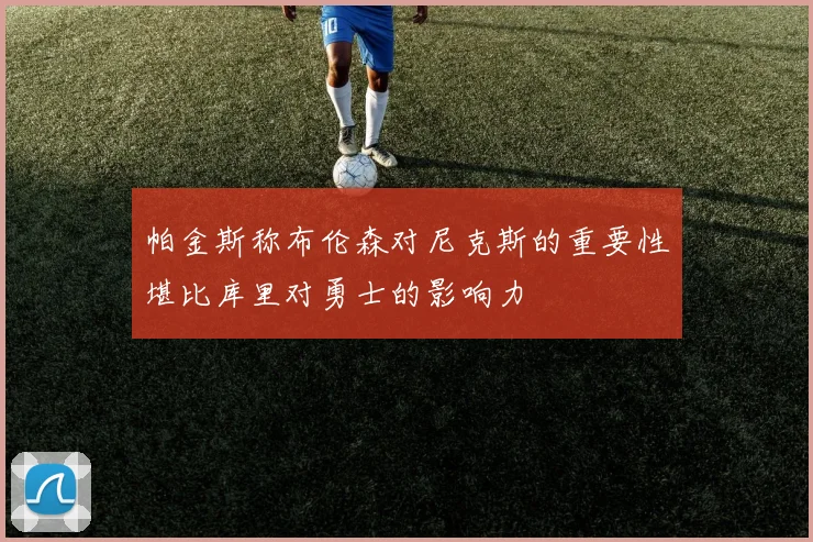 帕金斯称布伦森对尼克斯的重要性堪比库里对勇士的影响力