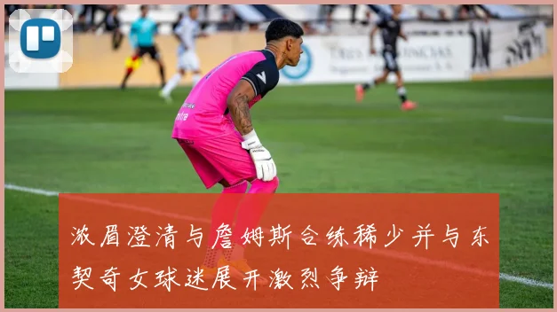 浓眉澄清与詹姆斯合练稀少并与东契奇女球迷展开激烈争辩