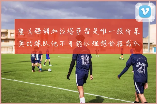 隆戈强调加拉塔萨雷是唯一报价莱奥的球队他不可能以理想价格离队