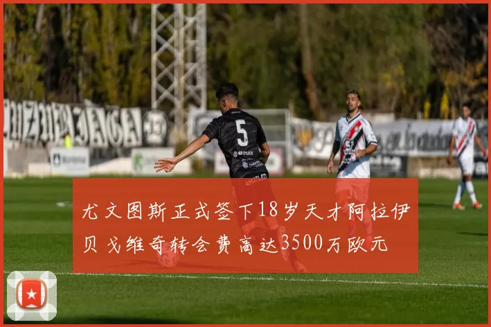 尤文图斯正式签下18岁天才阿拉伊贝戈维奇转会费高达3500万欧元