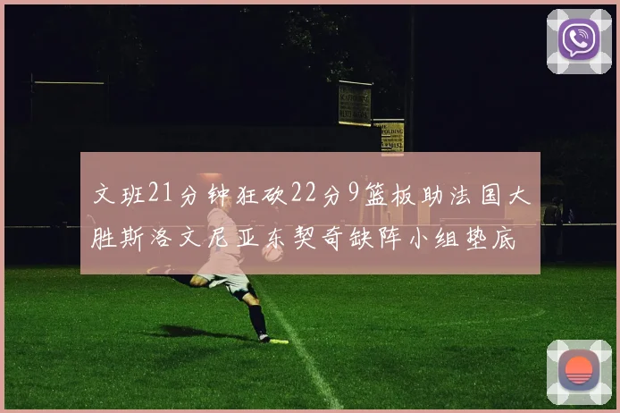 文班21分钟狂砍22分9篮板助法国大胜斯洛文尼亚东契奇缺阵小组垫底
