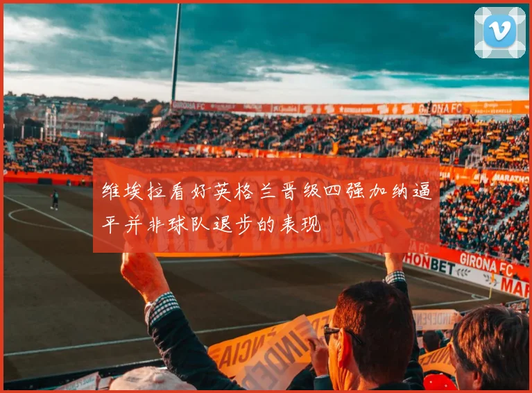 维埃拉看好英格兰晋级四强加纳逼平并非球队退步的表现