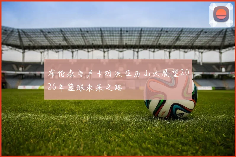 布伦森与卢卡对决亚历山大展望2026年篮球未来之路
