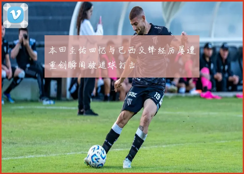 本田圭佑回忆与巴西交锋经历屡遭重创瞬间被进球打击