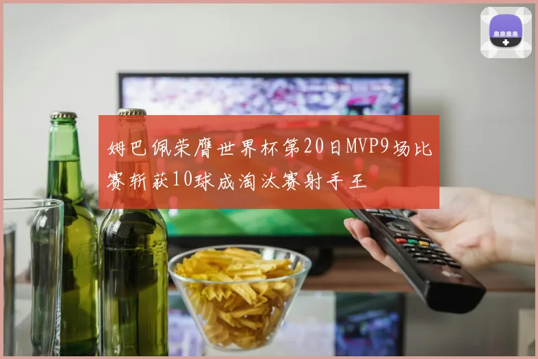 姆巴佩荣膺世界杯第20日MVP9场比赛斩获10球成淘汰赛射手王