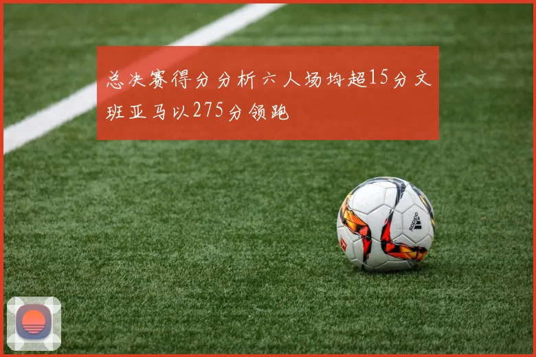 总决赛得分分析六人场均超15分文班亚马以275分领跑