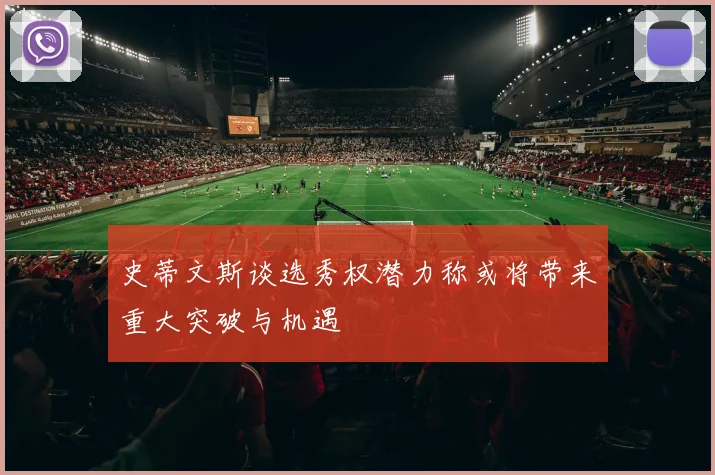 史蒂文斯谈选秀权潜力称或将带来重大突破与机遇