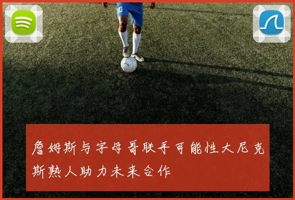 詹姆斯与字母哥联手可能性大尼克斯熟人助力未来合作