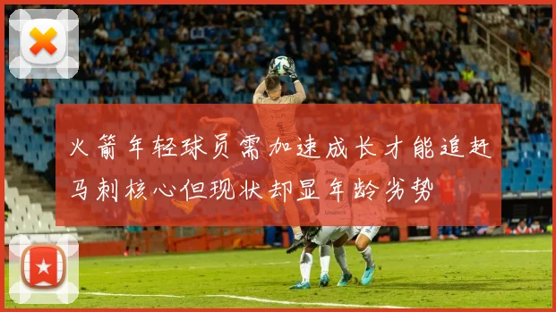 火箭年轻球员需加速成长才能追赶马刺核心但现状却显年龄劣势