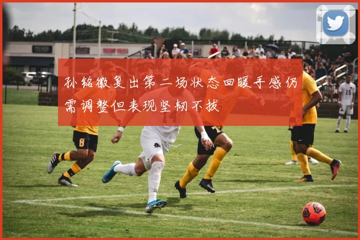 孙铭徽复出第二场状态回暖手感仍需调整但表现坚韧不拔