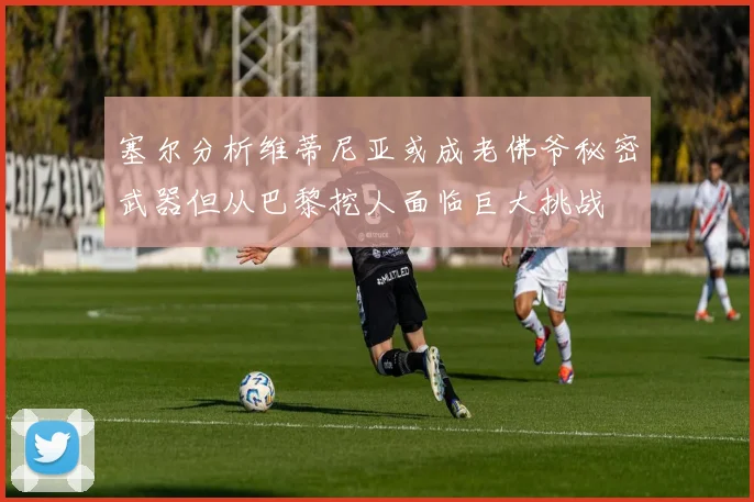 塞尔分析维蒂尼亚或成老佛爷秘密武器但从巴黎挖人面临巨大挑战