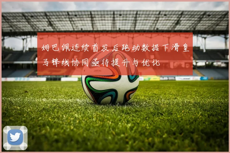 姆巴佩连续首发后跑动数据下滑皇马锋线协同亟待提升与优化
