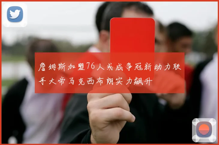 詹姆斯加盟76人或成争冠新动力联手大帝马克西布朗实力飙升