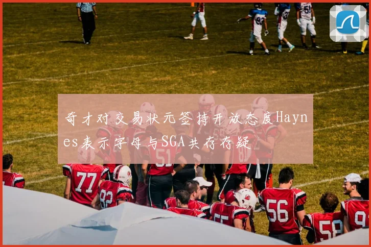 奇才对交易状元签持开放态度Haynes表示字母与SGA共存存疑