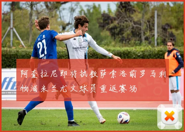 阿奎拉尼即将执教萨索洛前罗马利物浦米兰尤文球员重返赛场