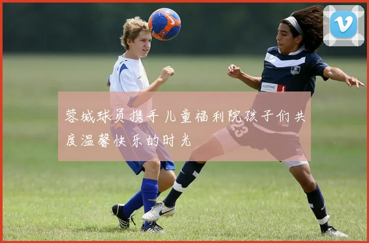 蓉城球员携手儿童福利院孩子们共度温馨快乐的时光