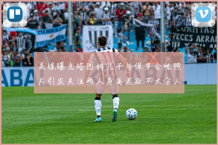 美媒曝光塔图姆儿子与保罗合练照片引发关注两人身高差距不大令人惊讶