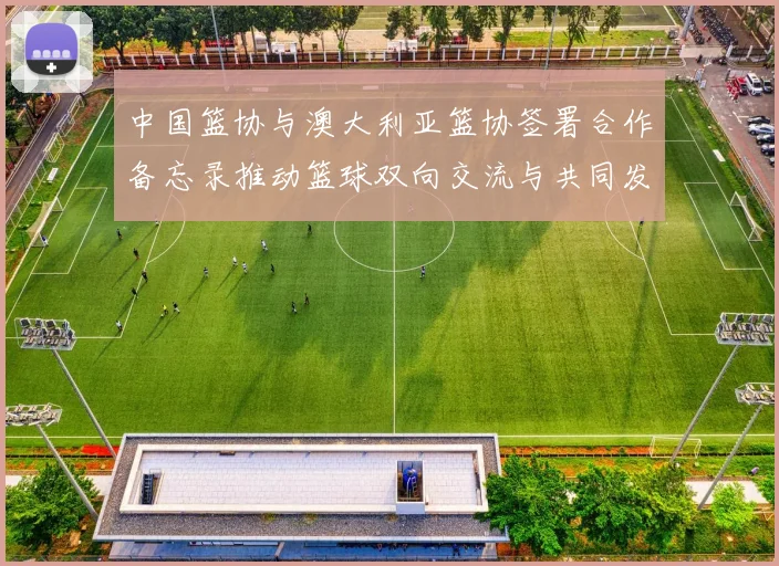 中国篮协与澳大利亚篮协签署合作备忘录推动篮球双向交流与共同发展