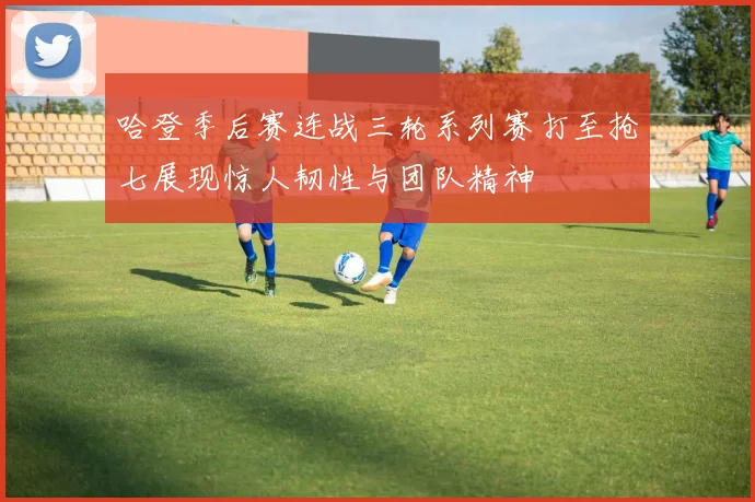 哈登季后赛连战三轮系列赛打至抢七展现惊人韧性与团队精神