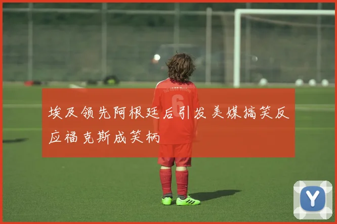 埃及领先阿根廷后引发美媒搞笑反应福克斯成笑柄