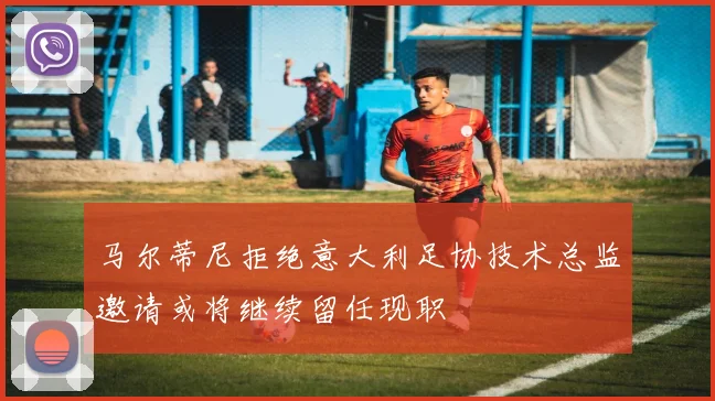 马尔蒂尼拒绝意大利足协技术总监邀请或将继续留任现职