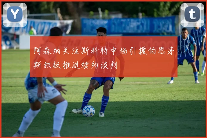 阿森纳关注斯科特中场引援伯恩茅斯积极推进续约谈判