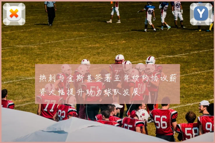 热刺与金斯基签署五年续约协议薪资大幅提升助力球队发展