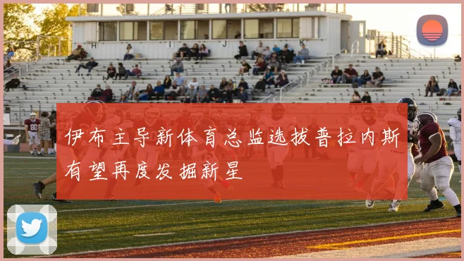 伊布主导新体育总监选拔普拉内斯有望再度发掘新星