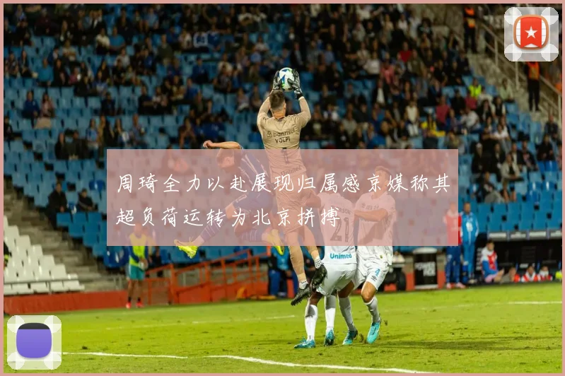 周琦全力以赴展现归属感京媒称其超负荷运转为北京拼搏