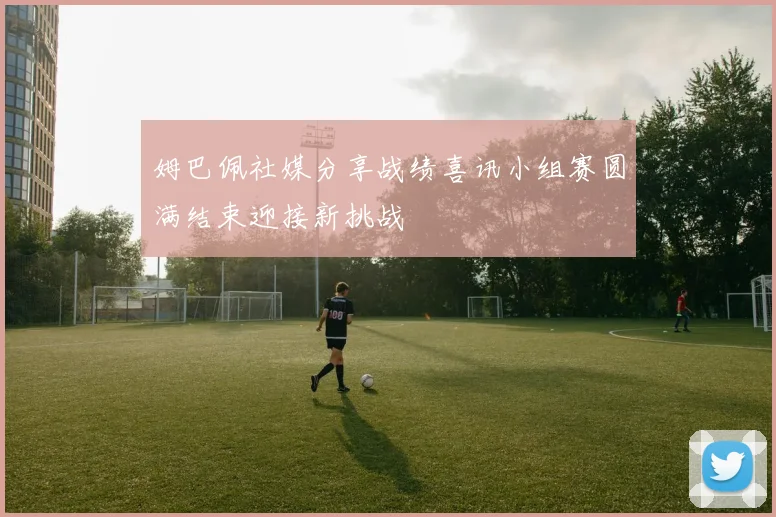 姆巴佩社媒分享战绩喜讯小组赛圆满结束迎接新挑战